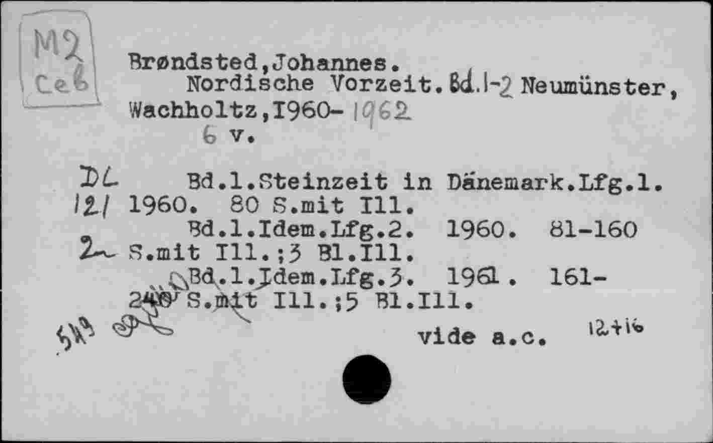 ﻿Brandsted,Johannes.	.
Nordische Vorzeit. Ба. 1-2 Neumünster Wachholtz,I960-|^6k
Bd.l.Steinzeit in Danemark.Lfg.l.
/2./ I960. 80 S.mit Ill.
и Bd.l.Idem.Lfg.2. I960. 81-160
Z— S.mit Ill.;3 Bl.Ill.
^Bd.l.Jdem.Lfg.5. 1961. 161-
2Ws.mit I11.J5 Bl.in.
'	vide a#c, 12ЛІ*